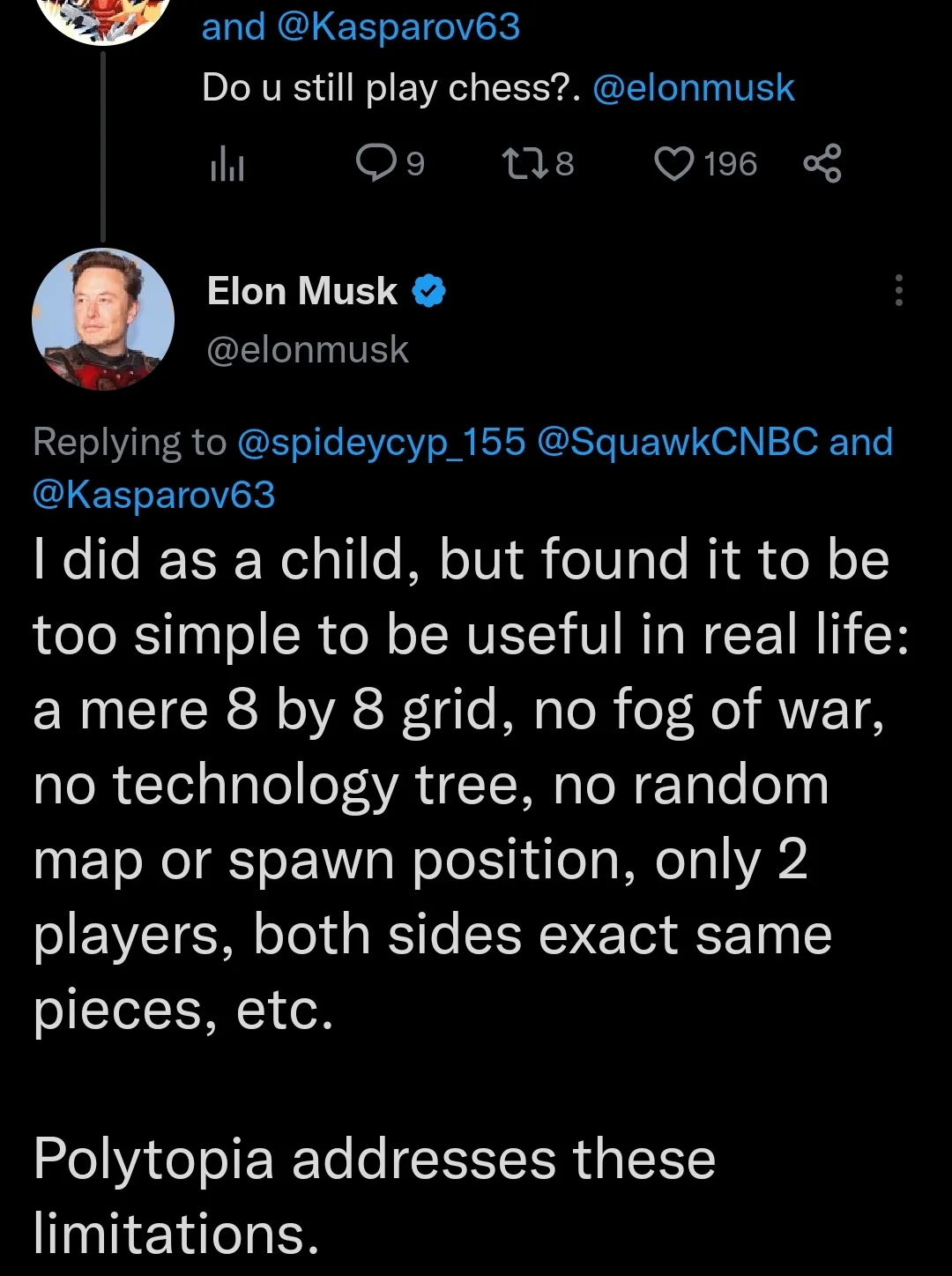 musk is asked if he still plays chess. in a tweet, he says "I did as a child, but found it to be too simple to be useful in real life: a mere 8 by 8 grid, no fog of war, no technology tree, no random map or spawn position, only 2 players, both sides exact same pieces, etc. Polytopia addresses these limitations."