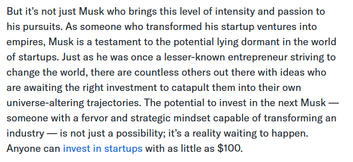 But it's not just Musk who brings this level of intensity and passion to his pursuits. As someone who transformed his startup ventures into empires, Musk is a testament to the potential lying dormant in the world of startups. Just as he was once a lesser-known entrepreneur striving to change the world, there are countless others out there with ideas who are awaiting the right investment to catapult them into their own universe-altering trajectories. The potential to invest in the next Musk — someone with a fervor and strategic mindset capable of transforming an industry — is not just a possibility; it's a reality waiting to happen. Anyone can invest in startups with as little as $100.