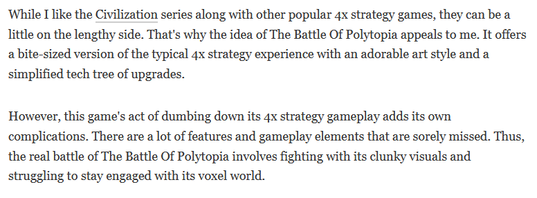 While I like the Civilization series along with other popular 4x strategy games, they can be a little on the lengthy side. That's why the idea of The Battle Of Polytopia appeals to me. It offers a bite-sized version of the typical 4x strategy experience with an adorable art style and a simplified tech tree of upgrades. However, this game's act of dumbing down its 4x strategy gameplay adds its own complications. There are a lot of features and gameplay elements that are sorely missed. Thus, the real battle of The Battle Of Polytopia involves fighting with its clunky visuals and struggling to stay engaged with its voxel world.